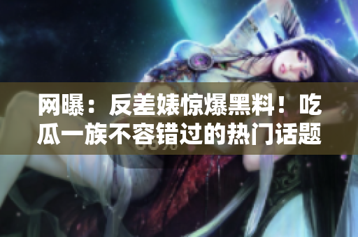网曝：反差婊惊爆黑料！吃瓜一族不容错过的热门话题！