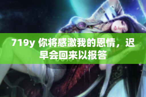719y 你将感激我的恩情，迟早会回来以报答