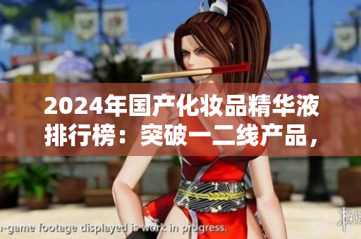 2024年国产化妆品精华液排行榜：突破一二线产品，你需要知道的新宠