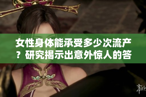 女性身体能承受多少次流产？研究揭示出意外惊人的答案，医学界将如何应对？