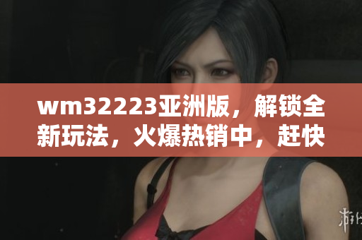 wm32223亚洲版，解锁全新玩法，火爆热销中，赶快体验吧