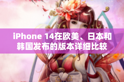 iPhone 14在欧美、日本和韩国发布的版本详细比较