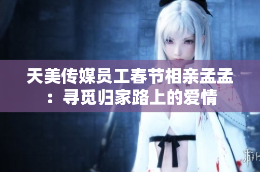 天美传媒员工春节相亲孟孟：寻觅归家路上的爱情