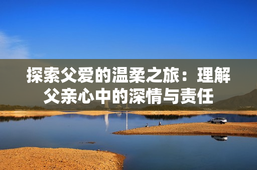 探索父爱的温柔之旅：理解父亲心中的深情与责任