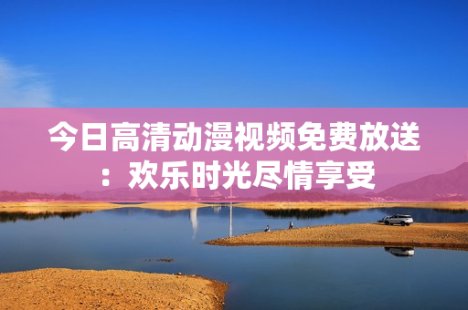 今日高清动漫视频免费放送：欢乐时光尽情享受