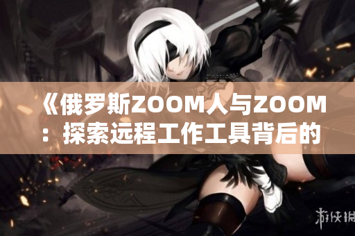 《俄罗斯ZOOM人与ZOOM：探索远程工作工具背后的文化与技术差异》