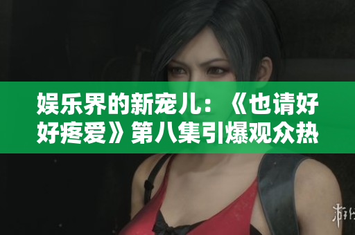 娱乐界的新宠儿：《也请好好疼爱》第八集引爆观众热议