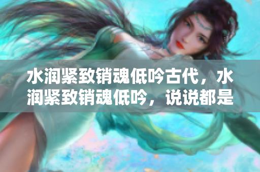 水润紧致销魂低吟古代，水润紧致销魂低吟，说说都是怎么的干对象的，睡眠を取らなくてもいい，睡觉抓着小鸡一晚上会怎样，睡过年纪最大的多少岁六十多541