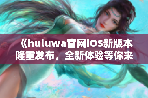 《huluwa官网iOS新版本隆重发布，全新体验等你来！》