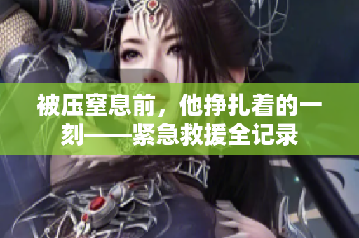 被压窒息前，他挣扎着的一刻——紧急救援全记录