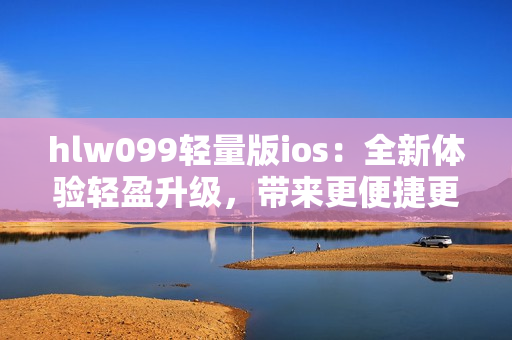 hlw099轻量版ios：全新体验轻盈升级，带来更便捷更畅快操作