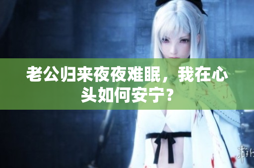 老公归来夜夜难眠，我在心头如何安宁？