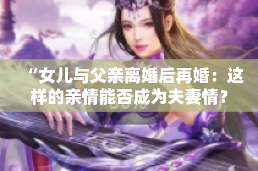 “女儿与父亲离婚后再婚：这样的亲情能否成为夫妻情？”