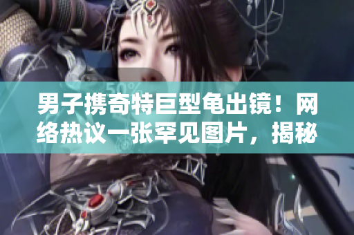 男子携奇特巨型龟出镜！网络热议一张罕见图片，揭秘背后故事
