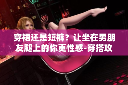 穿裙还是短裤？让坐在男朋友腿上的你更性感-穿搭攻略