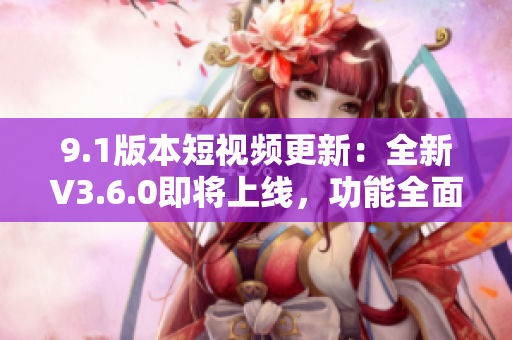 9.1版本短视频更新：全新V3.6.0即将上线，功能全面升级