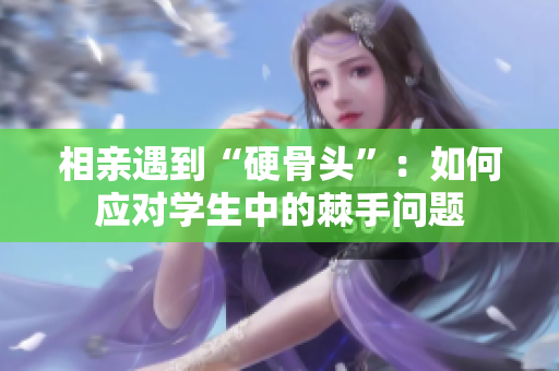 相亲遇到“硬骨头”：如何应对学生中的棘手问题