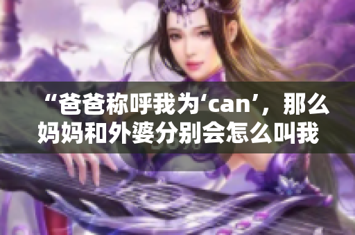 “爸爸称呼我为‘can’，那么妈妈和外婆分别会怎么叫我？”