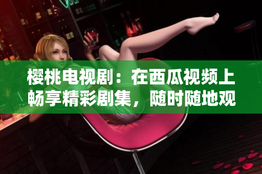 樱桃电视剧：在西瓜视频上畅享精彩剧集，随时随地观看