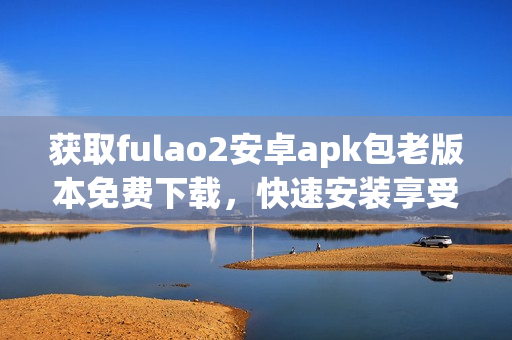 获取fulao2安卓apk包老版本免费下载，快速安装享受经典功能