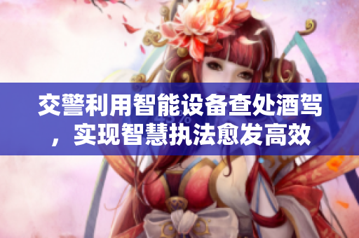 交警利用智能设备查处酒驾，实现智慧执法愈发高效