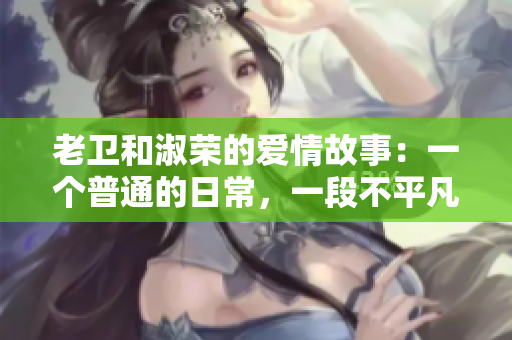 老卫和淑荣的爱情故事：一个普通的日常，一段不平凡的情缘