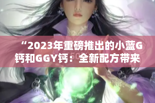 “2023年重磅推出的小蓝G钙和GGY钙：全新配方带来的营养升级”
