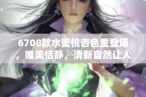 6708款水蜜桃杏色重登场，唯美恬静，清新自然让人回味悠长