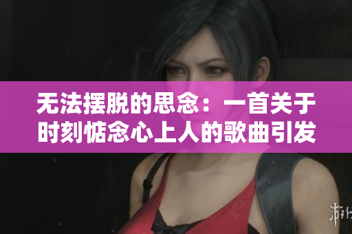 无法摆脱的思念：一首关于时刻惦念心上人的歌曲引发共鸣