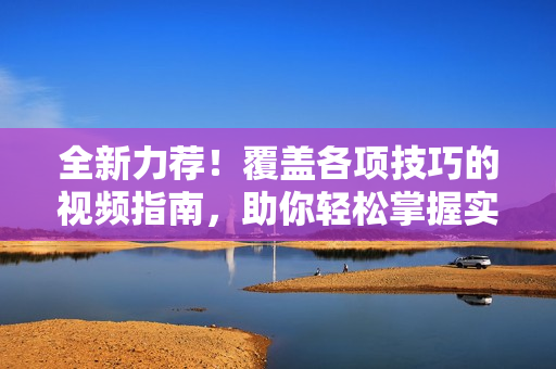 全新力荐！覆盖各项技巧的视频指南，助你轻松掌握实用技能