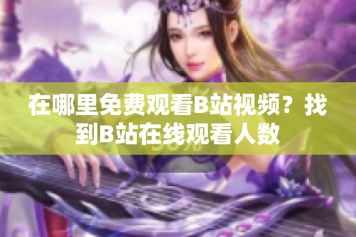 在哪里免费观看B站视频？找到B站在线观看人数