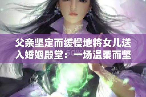 父亲坚定而缓慢地将女儿送入婚姻殿堂：一场温柔而坚定的告别