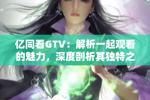 亿同看GTV：解析一起观看的魅力，深度剖析其独特之处