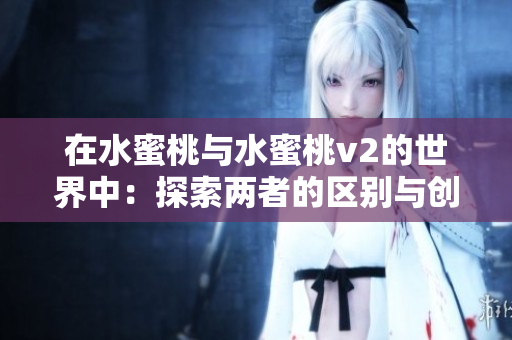 在水蜜桃与水蜜桃v2的世界中：探索两者的区别与创新