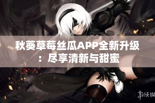 秋葵草莓丝瓜APP全新升级：尽享清新与甜蜜