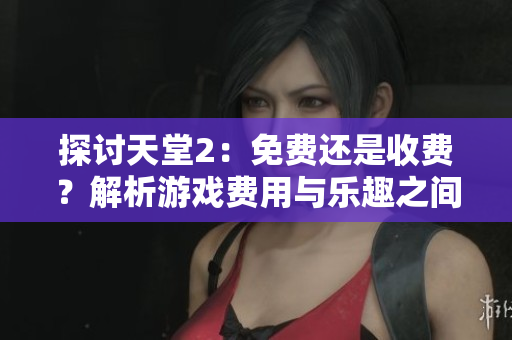 探讨天堂2：免费还是收费？解析游戏费用与乐趣之间的关系