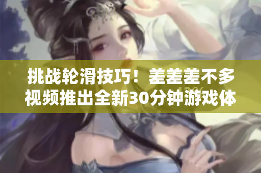 挑战轮滑技巧！差差差不多视频推出全新30分钟游戏体验