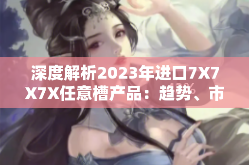 深度解析2023年进口7X7X7X任意槽产品：趋势、市场与技术探索