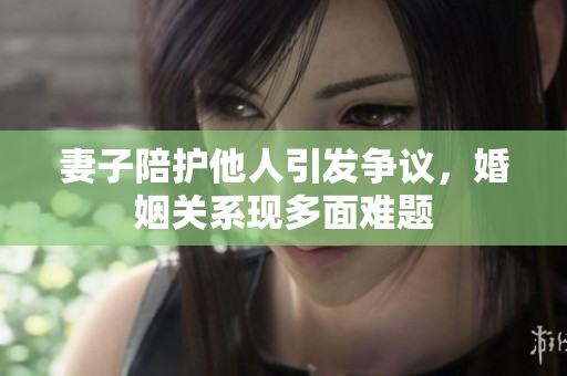妻子陪护他人引发争议，婚姻关系现多面难题
