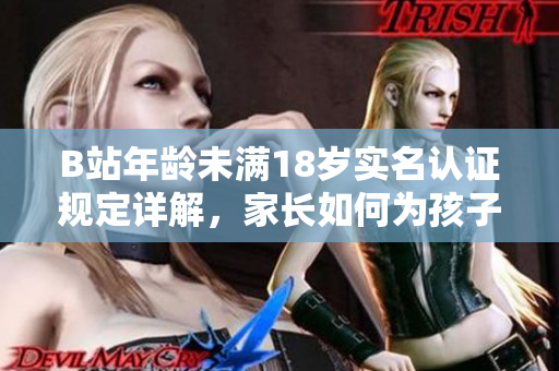 B站年龄未满18岁实名认证规定详解，家长如何为孩子办理实名认证？