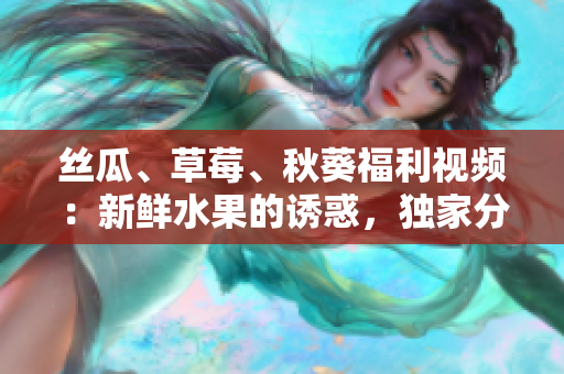 丝瓜、草莓、秋葵福利视频：新鲜水果的诱惑，独家分享！