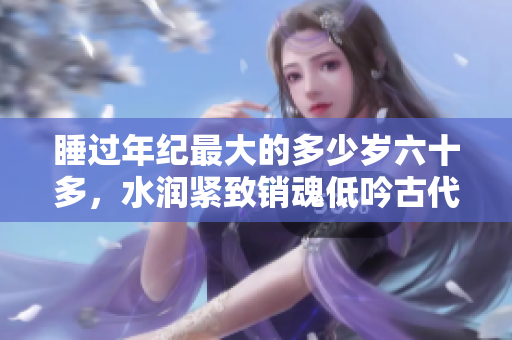 睡过年纪最大的多少岁六十多，水润紧致销魂低吟古代，水润紧致销魂低吟，说说都是怎么的干对象的，睡眠を取らなくてもいい，睡觉抓着小鸡一晚上会怎样230