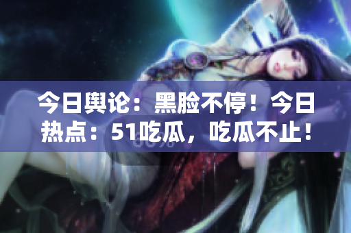今日舆论：黑脸不停！今日热点：51吃瓜，吃瓜不止！