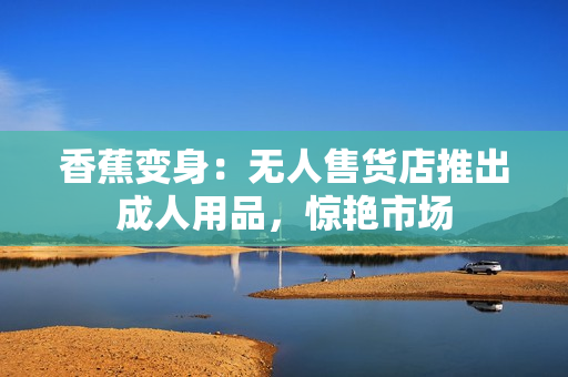 香蕉变身：无人售货店推出成人用品，惊艳市场