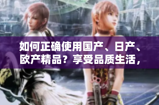 如何正确使用国产、日产、欧产精品？享受品质生活，掌握使用技巧！