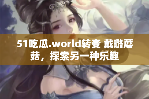 51吃瓜.world转变 戴璐蘑菇，探索另一种乐趣