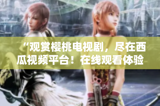 “观赏樱桃电视剧，尽在西瓜视频平台！在线观看体验，尽享精彩剧情！”
