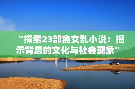 “探索23部禽女乱小说：揭示背后的文化与社会现象”