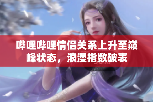 哔哩哔哩情侣关系上升至巅峰状态，浪漫指数破表