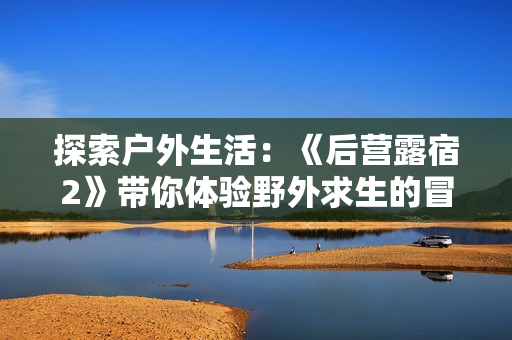 探索户外生活：《后营露宿2》带你体验野外求生的冒险之旅